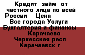 Кредит (займ) от частного лица по всей России  › Цена ­ 400 000 - Все города Услуги » Бухгалтерия и финансы   . Карачаево-Черкесская респ.,Карачаевск г.